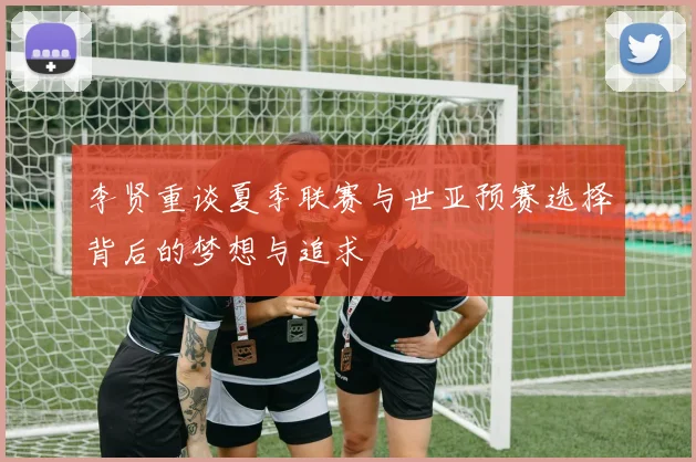 李贤重谈夏季联赛与世亚预赛选择背后的梦想与追求