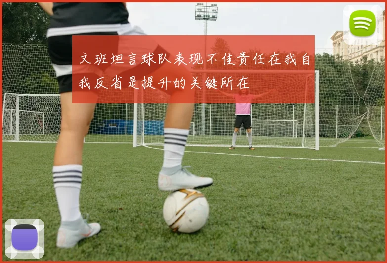 文班坦言球队表现不佳责任在我自我反省是提升的关键所在