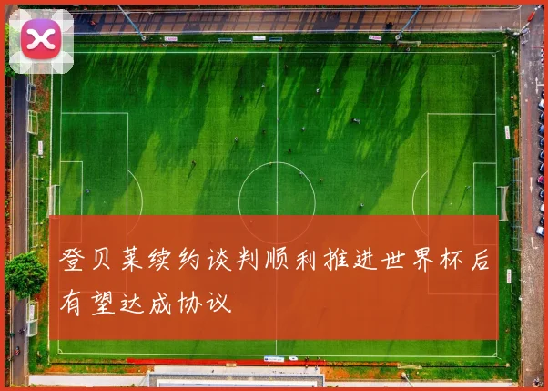 登贝莱续约谈判顺利推进世界杯后有望达成协议