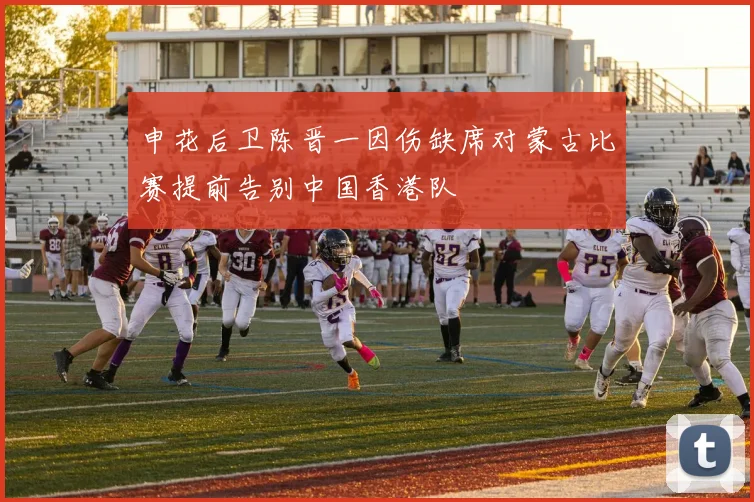 申花后卫陈晋一因伤缺席对蒙古比赛提前告别中国香港队