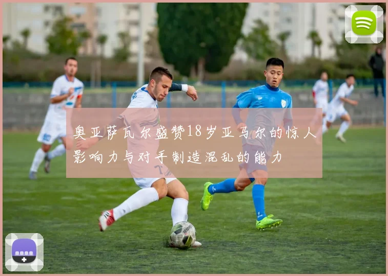 奥亚萨瓦尔盛赞18岁亚马尔的惊人影响力与对手制造混乱的能力