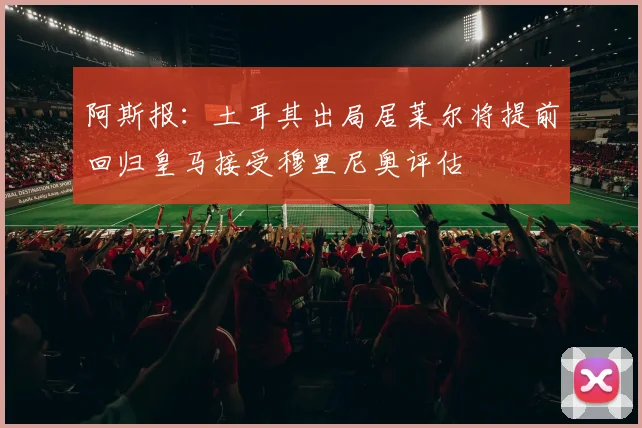 阿斯报：土耳其出局居莱尔将提前回归皇马接受穆里尼奥评估