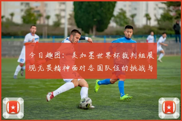 今日趣图：美加墨世界杯裁判组展现无畏精神面对各国队伍的挑战与针对