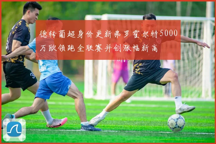 德转葡超身价更新弗罗霍尔特5000万欧领跑全联赛并创涨幅新高