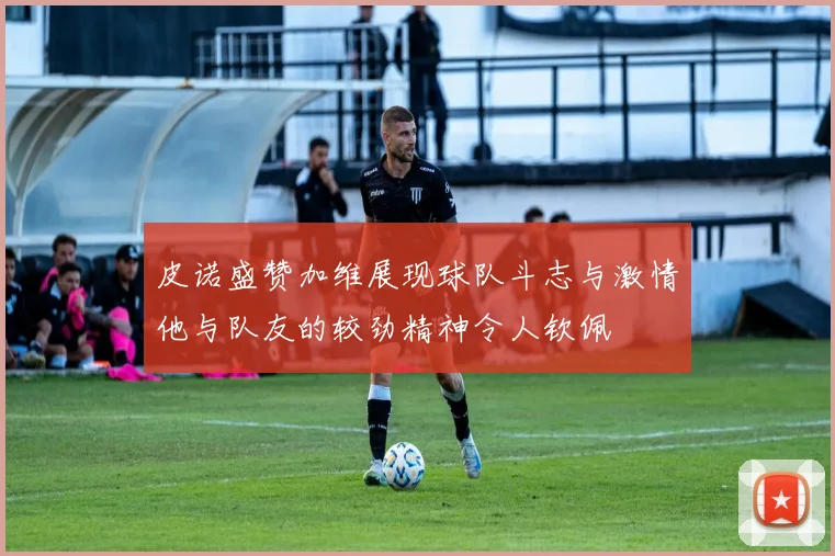 皮诺盛赞加维展现球队斗志与激情他与队友的较劲精神令人钦佩