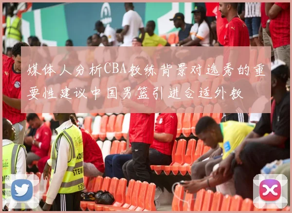媒体人分析CBA教练背景对选秀的重要性建议中国男篮引进合适外教