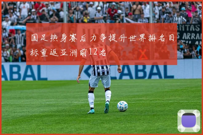 国足热身赛后力争提升世界排名目标重返亚洲前12名