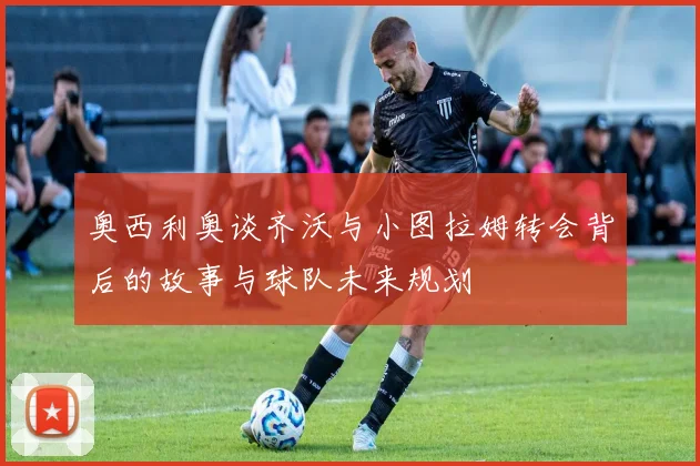 奥西利奥谈齐沃与小图拉姆转会背后的故事与球队未来规划