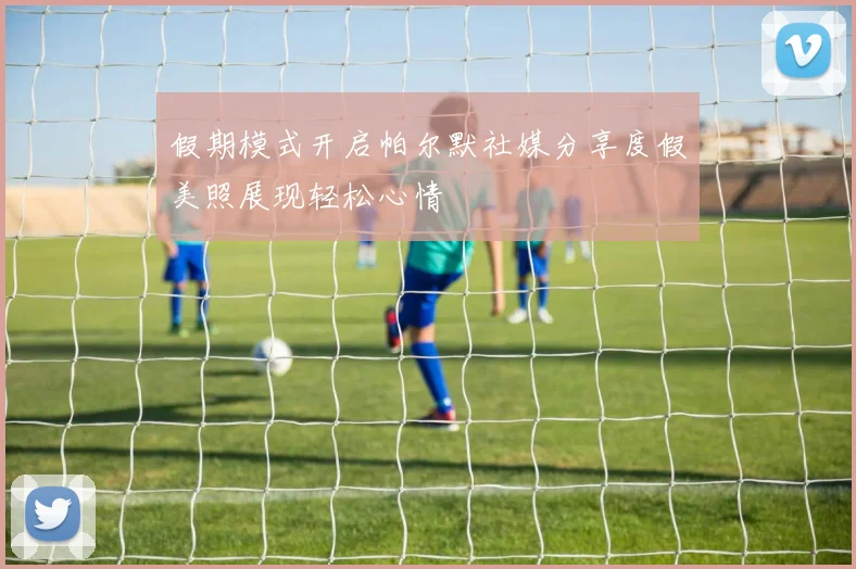 假期模式开启帕尔默社媒分享度假美照展现轻松心情