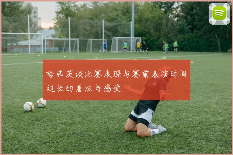哈弗茨谈比赛表现与赛前表演时间过长的看法与感受